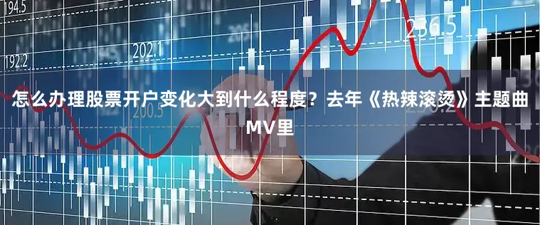 怎么办理股票开户变化大到什么程度？去年《热辣滚烫》主题曲MV里