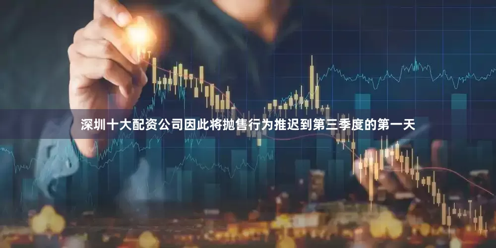 深圳十大配资公司因此将抛售行为推迟到第三季度的第一天