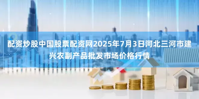 配资炒股中国股票配资网2025年7月3日河北三河市建兴农副产品批发市场价格行情