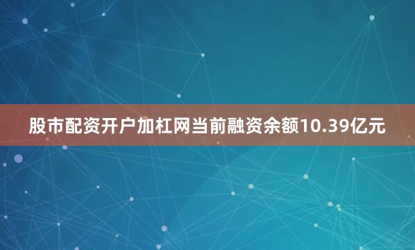 股市配资开户加杠网当前融资余额10.39亿元