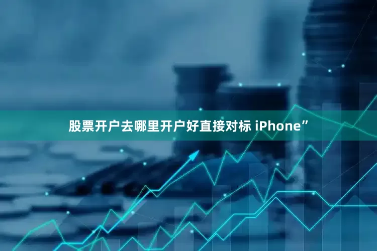 股票开户去哪里开户好直接对标 iPhone”