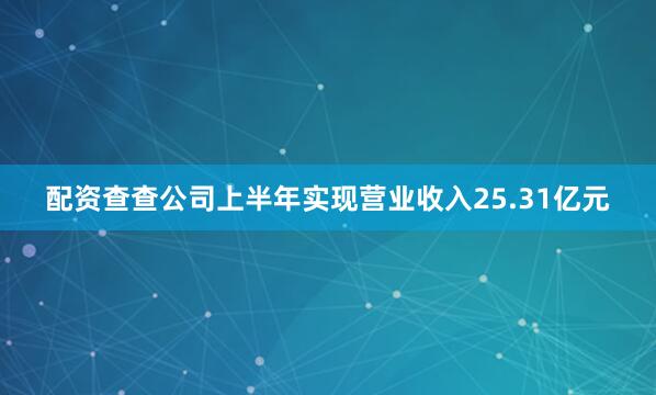 配资查查公司上半年实现营业收入25.31亿元