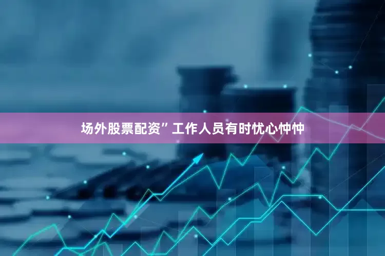 场外股票配资”工作人员有时忧心忡忡
