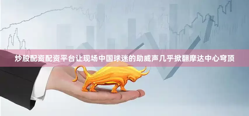 炒股配资配资平台让现场中国球迷的助威声几乎掀翻摩达中心穹顶