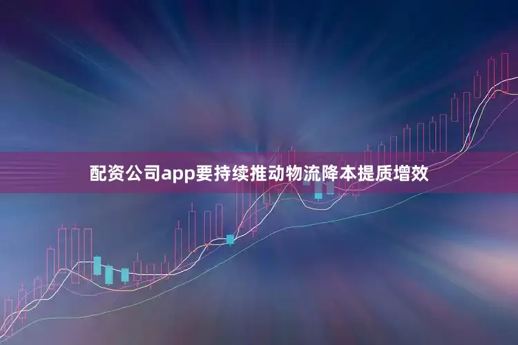 配资公司app要持续推动物流降本提质增效