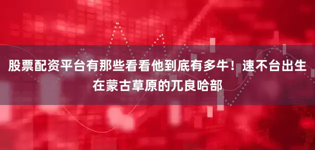 股票配资平台有那些看看他到底有多牛！速不台出生在蒙古草原的兀良哈部