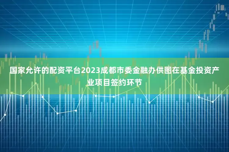 国家允许的配资平台2023成都市委金融办供图　　在基金投资产业项目签约环节
