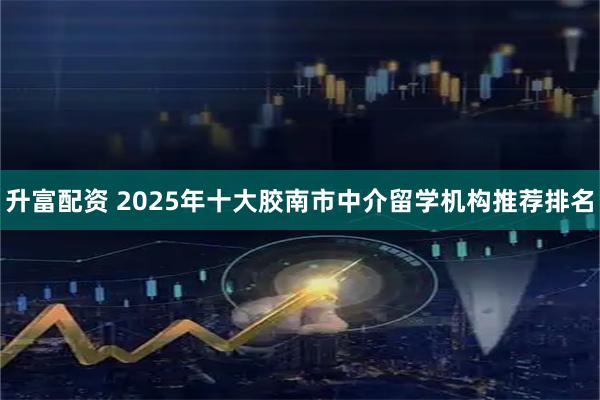 升富配资 2025年十大胶南市中介留学机构推荐排名