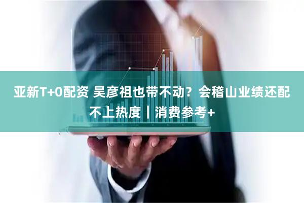 亚新T+0配资 吴彦祖也带不动？会稽山业绩还配不上热度｜消费参考+