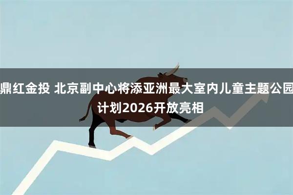 鼎红金投 北京副中心将添亚洲最大室内儿童主题公园  计划2026开放亮相