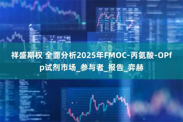 祥盛期权 全面分析2025年FMOC-丙氨酸-OPfp试剂市场_参与者_报告_弈赫