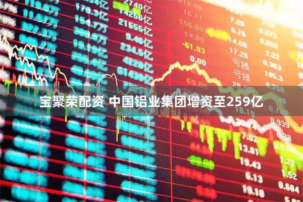 宝聚荣配资 中国铝业集团增资至259亿