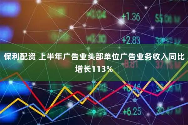 保利配资 上半年广告业头部单位广告业务收入同比增长113%