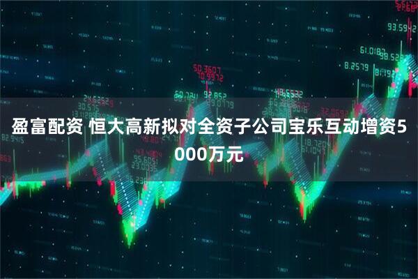 盈富配资 恒大高新拟对全资子公司宝乐互动增资5000万元