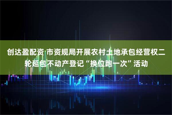 创达盈配资 市资规局开展农村土地承包经营权二轮延包不动产登记“换位跑一次”活动